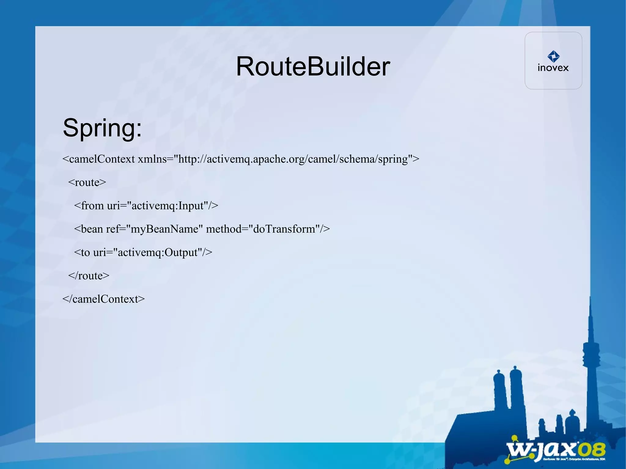RouteBuilder Spring: <camelContext xmlns=&quot;http://activemq.apache.org/camel/schema/spring&quot;> <route> <from uri=&quot;activemq:Input&quot;/> <bean ref=&quot;myBeanName&quot; method=&quot;doTransform&quot;/> <to uri=&quot;activemq:Output&quot;/> </route> </camelContext> 