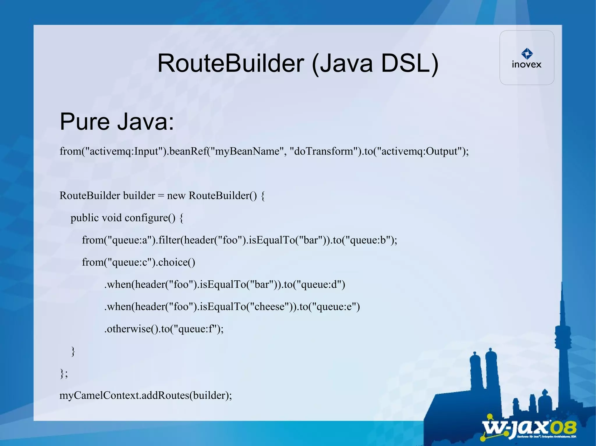 RouteBuilder (Java DSL)‏ Pure Java: from(&quot;activemq:Input&quot;).beanRef(&quot;myBeanName&quot;, &quot;doTransform&quot;).to(&quot;activemq:Output&quot;); RouteBuilder builder = new RouteBuilder() { public void configure() { from(&quot;queue:a&quot;).filter(header(&quot;foo&quot;).isEqualTo(&quot;bar&quot;)).to(&quot;queue:b&quot;); from(&quot;queue:c&quot;).choice()‏ .when(header(&quot;foo&quot;).isEqualTo(&quot;bar&quot;)).to(&quot;queue:d&quot;)‏ .when(header(&quot;foo&quot;).isEqualTo(&quot;cheese&quot;)).to(&quot;queue:e&quot;)‏ .otherwise().to(&quot;queue:f&quot;); } }; myCamelContext.addRoutes(builder); 