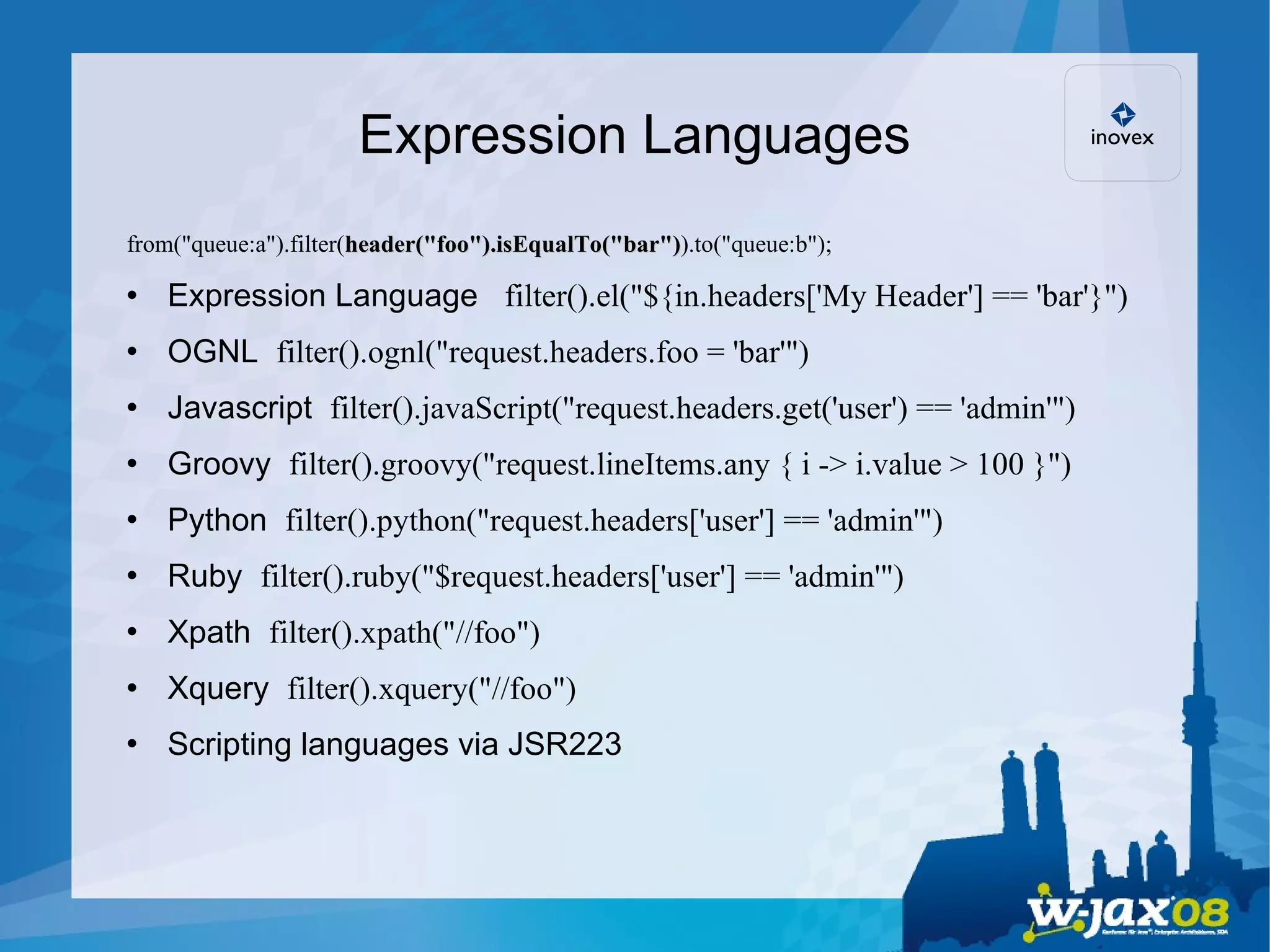 Expression Languages from(&quot;queue:a&quot;).filter( header(&quot;foo&quot;).isEqualTo(&quot;bar&quot;) ).to(&quot;queue:b&quot;); Expression Language  filter().el(&quot;${in.headers['My Header'] == 'bar'}&quot;)‏ OGNL  filter().ognl(&quot;request.headers.foo = 'bar'&quot;)‏ Javascript  filter().javaScript(&quot;request.headers.get('user') == 'admin'&quot;)‏ Groovy  filter().groovy(&quot;request.lineItems.any { i -> i.value > 100 }&quot;)‏ Python  filter().python(&quot;request.headers['user'] == 'admin'&quot;)‏ Ruby  filter().ruby(&quot;$request.headers['user'] == 'admin'&quot;)‏ Xpath  filter().xpath(&quot;//foo&quot;)‏ Xquery  filter().xquery(&quot;//foo&quot;)‏ Scripting languages via JSR223 