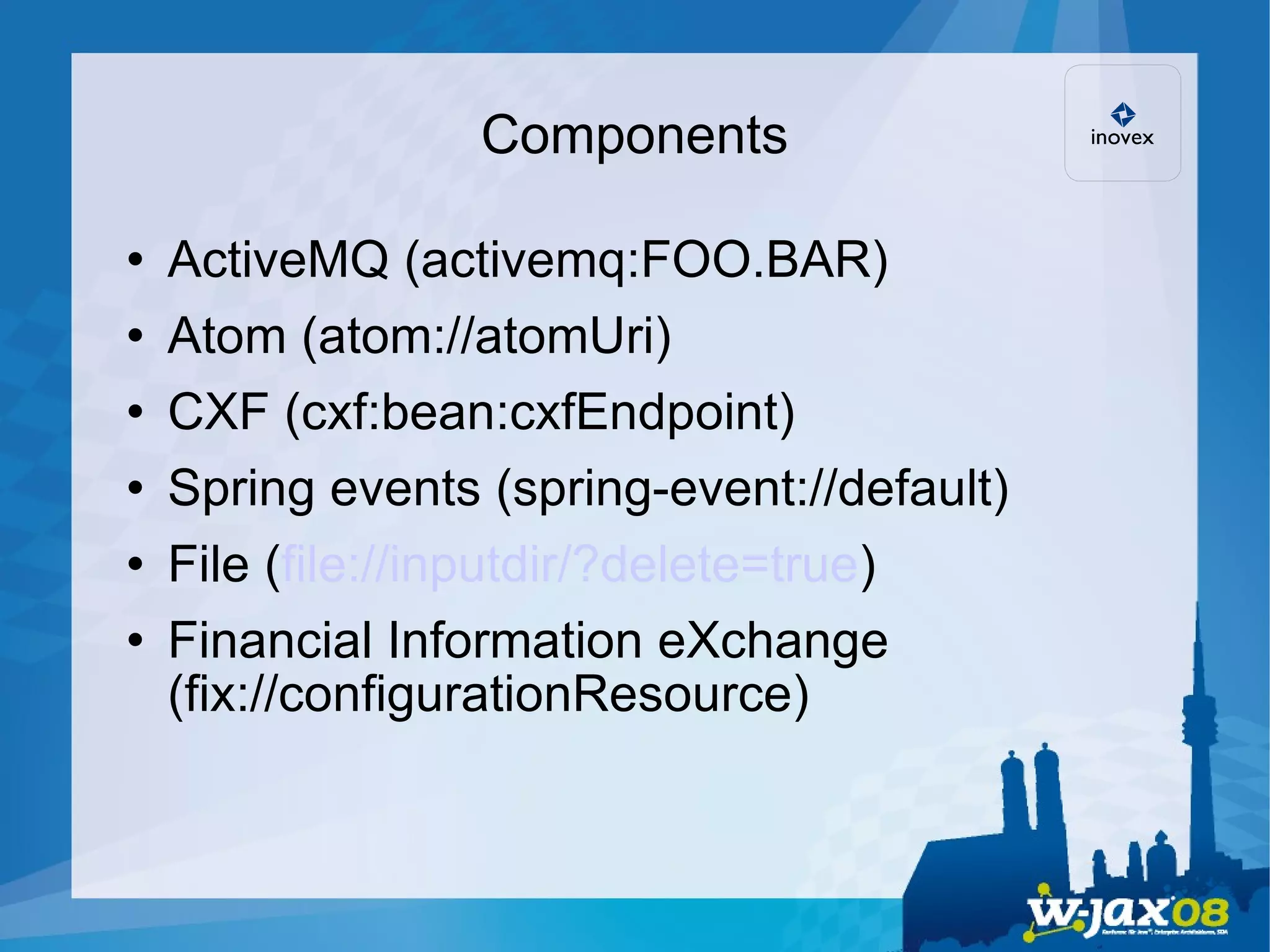 Components ActiveMQ (activemq:FOO.BAR)‏ Atom (atom://atomUri)‏ CXF (cxf:bean:cxfEndpoint)‏ Spring events (spring-event://default)‏ File ( file://inputdir/?delete=true )‏ Financial Information eXchange (fix://configurationResource)‏ 