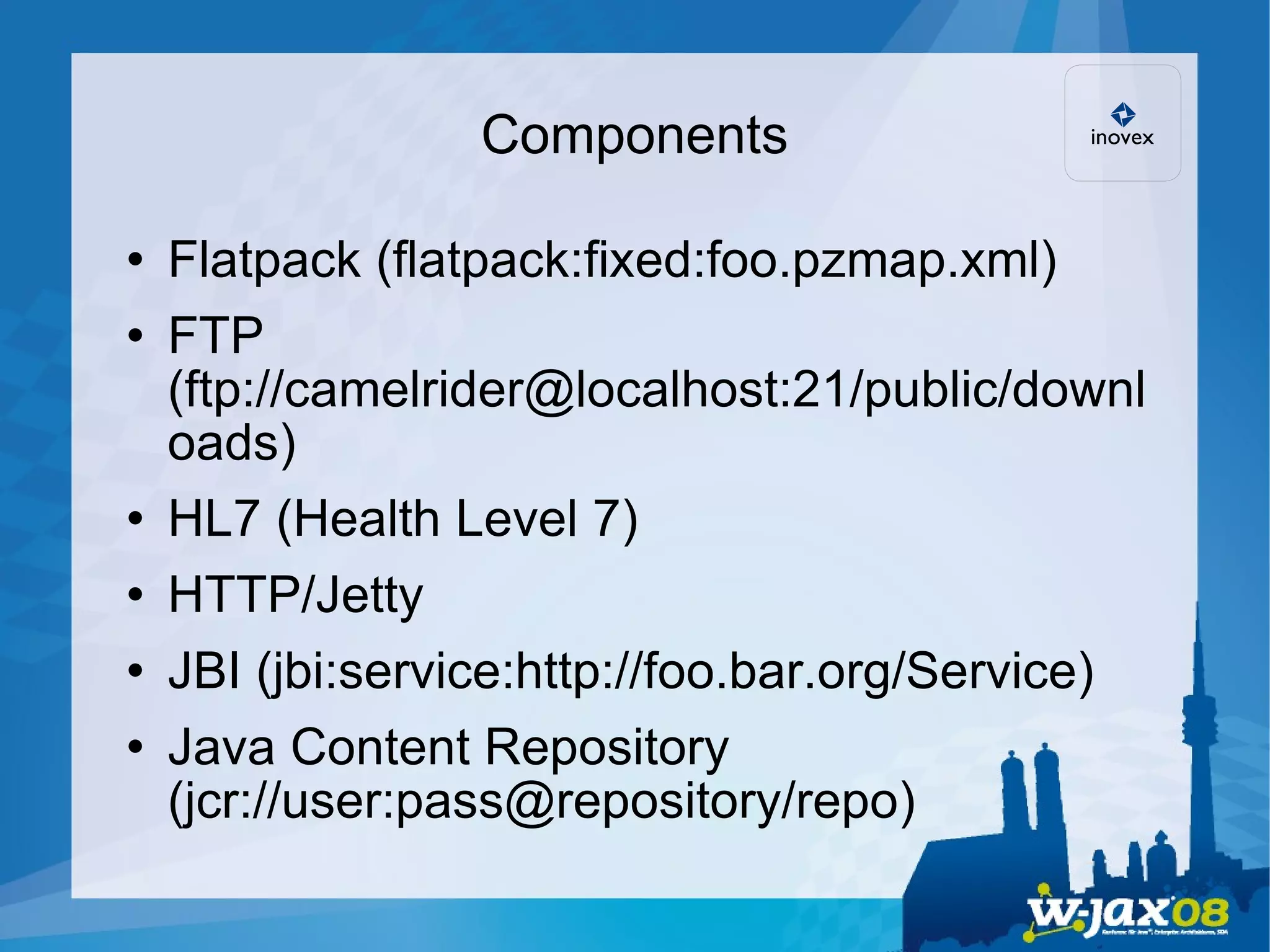 Components Flatpack (flatpack:fixed:foo.pzmap.xml)‏ FTP (ftp://camelrider@localhost:21/public/downloads)‏ HL7 (Health Level 7)‏ HTTP/Jetty JBI (jbi:service:http://foo.bar.org/Service)‏ Java Content Repository (jcr://user:pass@repository/repo)‏ 