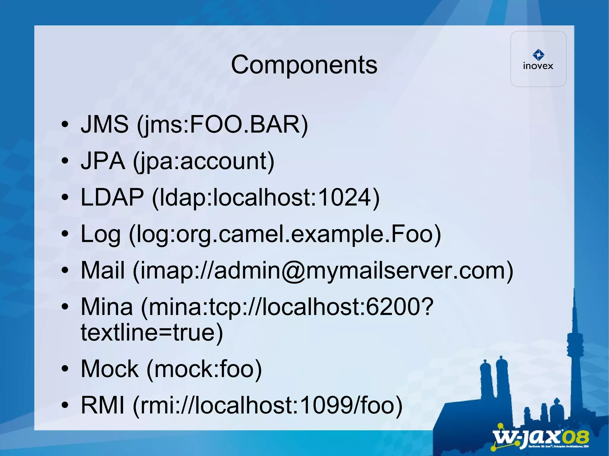 Components JMS (jms:FOO.BAR)‏ JPA (jpa:account)‏ LDAP (ldap:localhost:1024)‏ Log (log:org.camel.example.Foo)‏ Mail (imap://admin@mymailserver.com)‏ Mina (mina:tcp://localhost:6200?textline=true)‏ Mock (mock:foo)‏ RMI (rmi://localhost:1099/foo)‏ 