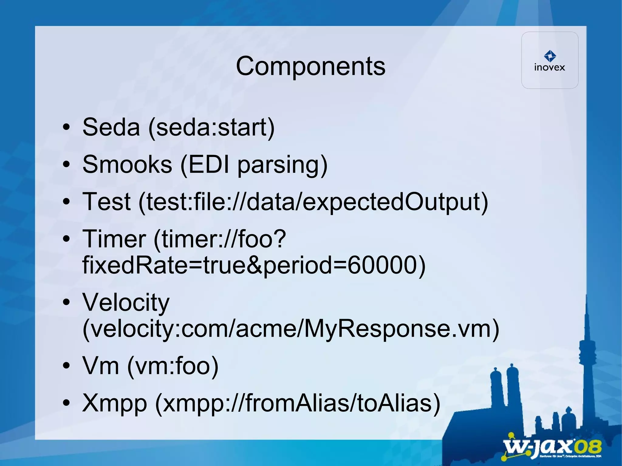 Components Seda (seda:start)‏ Smooks (EDI parsing)‏ Test (test:file://data/expectedOutput)‏ Timer (timer://foo?fixedRate=true&period=60000)‏ Velocity (velocity:com/acme/MyResponse.vm)‏ Vm (vm:foo)‏ Xmpp (xmpp://fromAlias/toAlias)‏ 