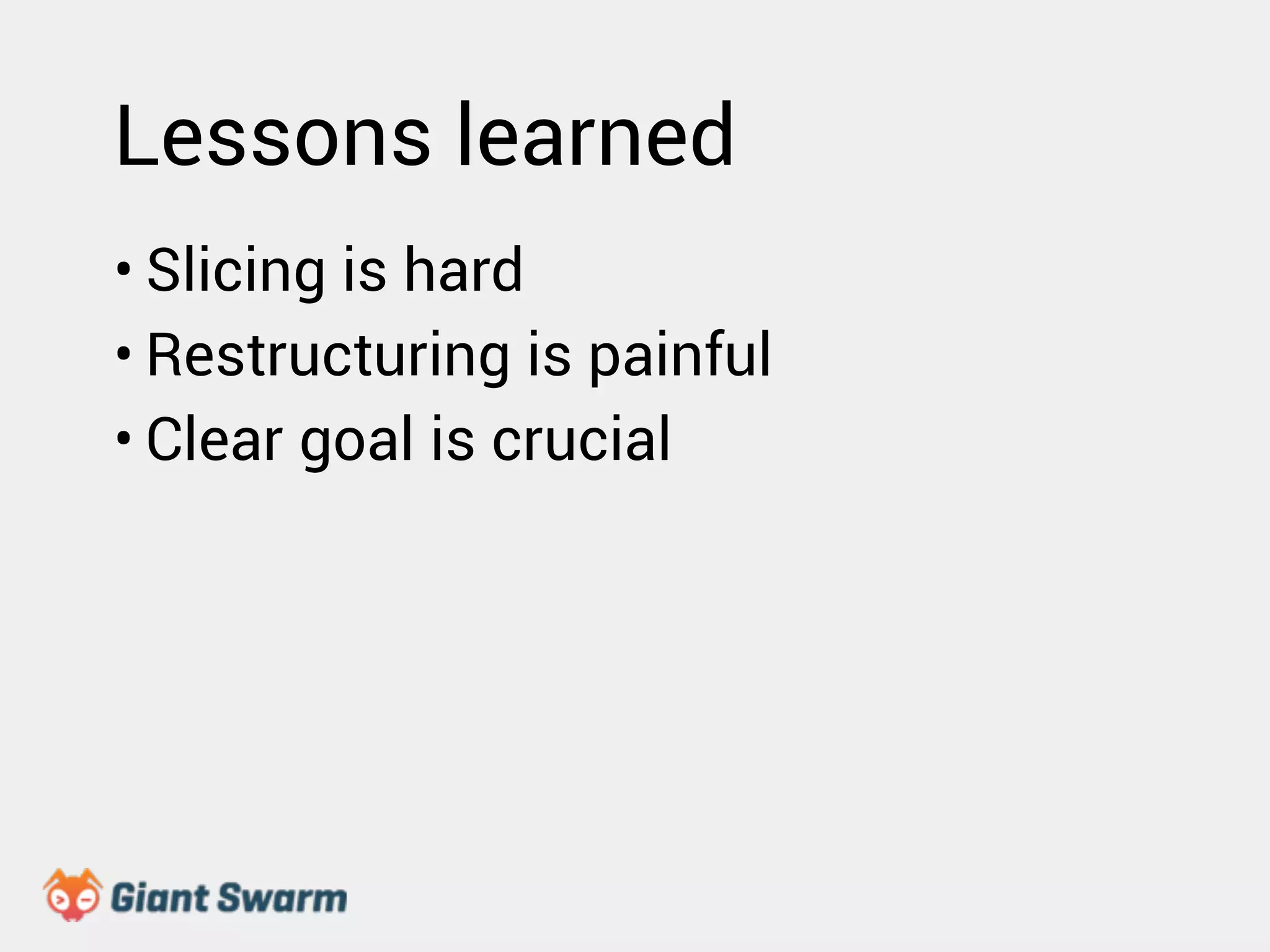 Lessons learned 
• Slicing is hard 
• Restructuring is painful 
• Clear goal is crucial 
 