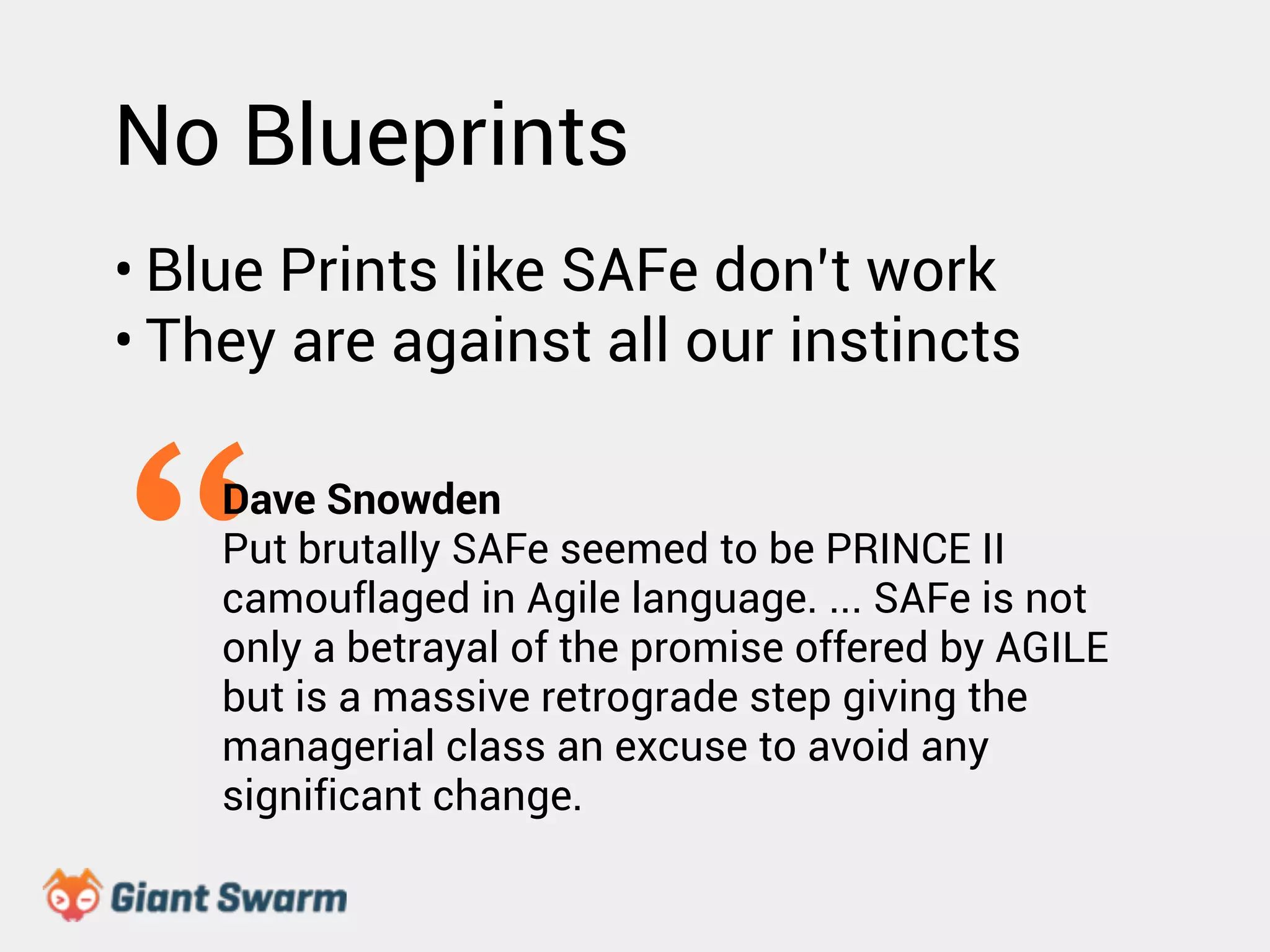 No Blueprints 
• Blue Prints like SAFe don’t work 
• They are against all our instincts 
“Dave Snowden 
Put brutally SAFe seemed to be PRINCE II 
camouflaged in Agile language. ... SAFe is not 
only a betrayal of the promise offered by AGILE 
but is a massive retrograde step giving the 
managerial class an excuse to avoid any 
significant change. 
 