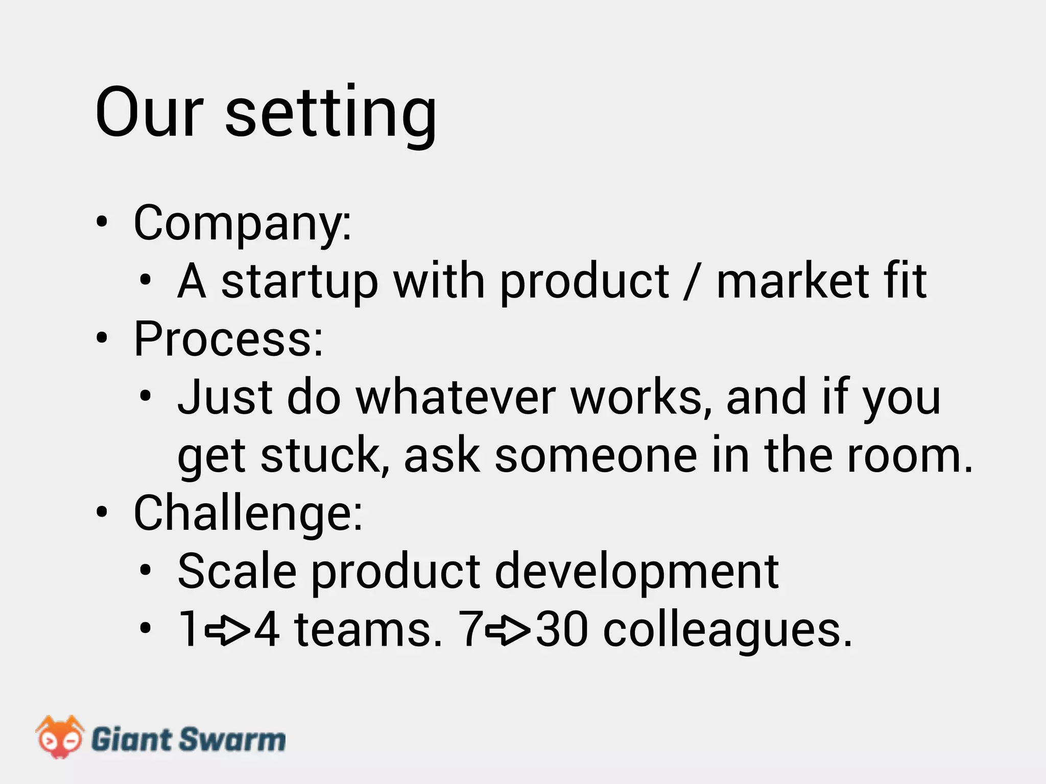 Our setting 
• Company: 
• A startup with product / market fit 
• Process: 
• Just do whatever works, and if you 
get stuck, ask someone in the room. 
• Challenge: 
• Scale product development 
• 1 4 teams. 7 30 colleagues. 
 