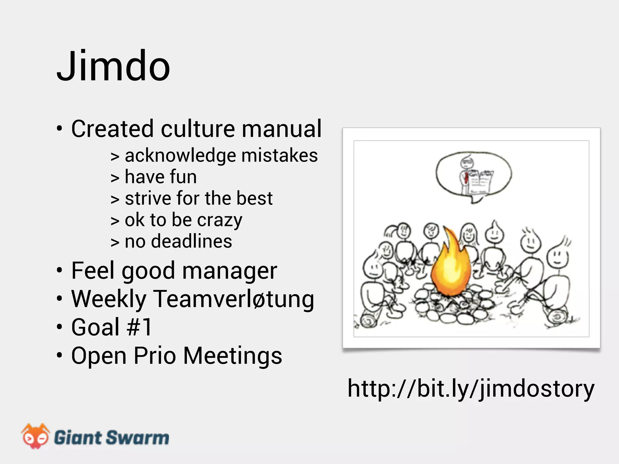 Jimdo 
• Created culture manual 
! 
> acknowledge mistakes 
> have fun 
! 
> strive for the best 
! 
> ok to be crazy 
! 
> no deadlines 
• Feel good manager 
• Weekly Teamverløtung 
• Goal #1 
• Open Prio Meetings 
http://bit.ly/jimdostory 
 