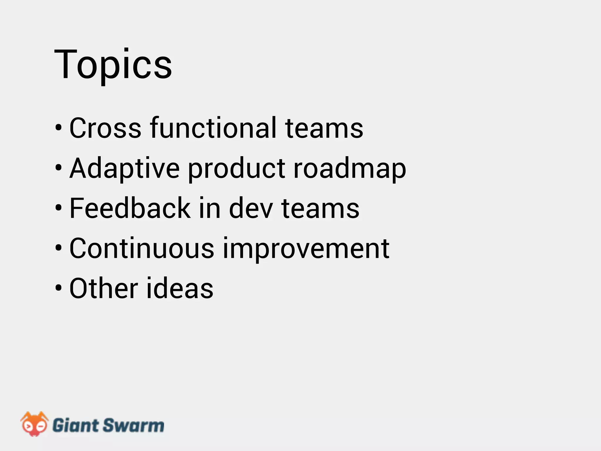 Topics 
• Cross functional teams 
• Adaptive product roadmap 
• Feedback in dev teams 
• Continuous improvement 
• Other ideas 
 