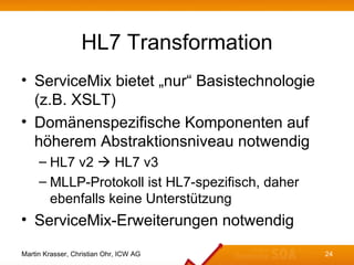HL7 Transformation
• ServiceMix bietet „nur“ Basistechnologie
  (z.B. XSLT)
• Domänenspezifische Komponenten auf
  höherem Abstraktionsniveau notwendig
     – HL7 v2  HL7 v3
     – MLLP-Protokoll ist HL7-spezifisch, daher
       ebenfalls keine Unterstützung
• ServiceMix-Erweiterungen notwendig

Martin Krasser, Christian Ohr, ICW AG             24
 