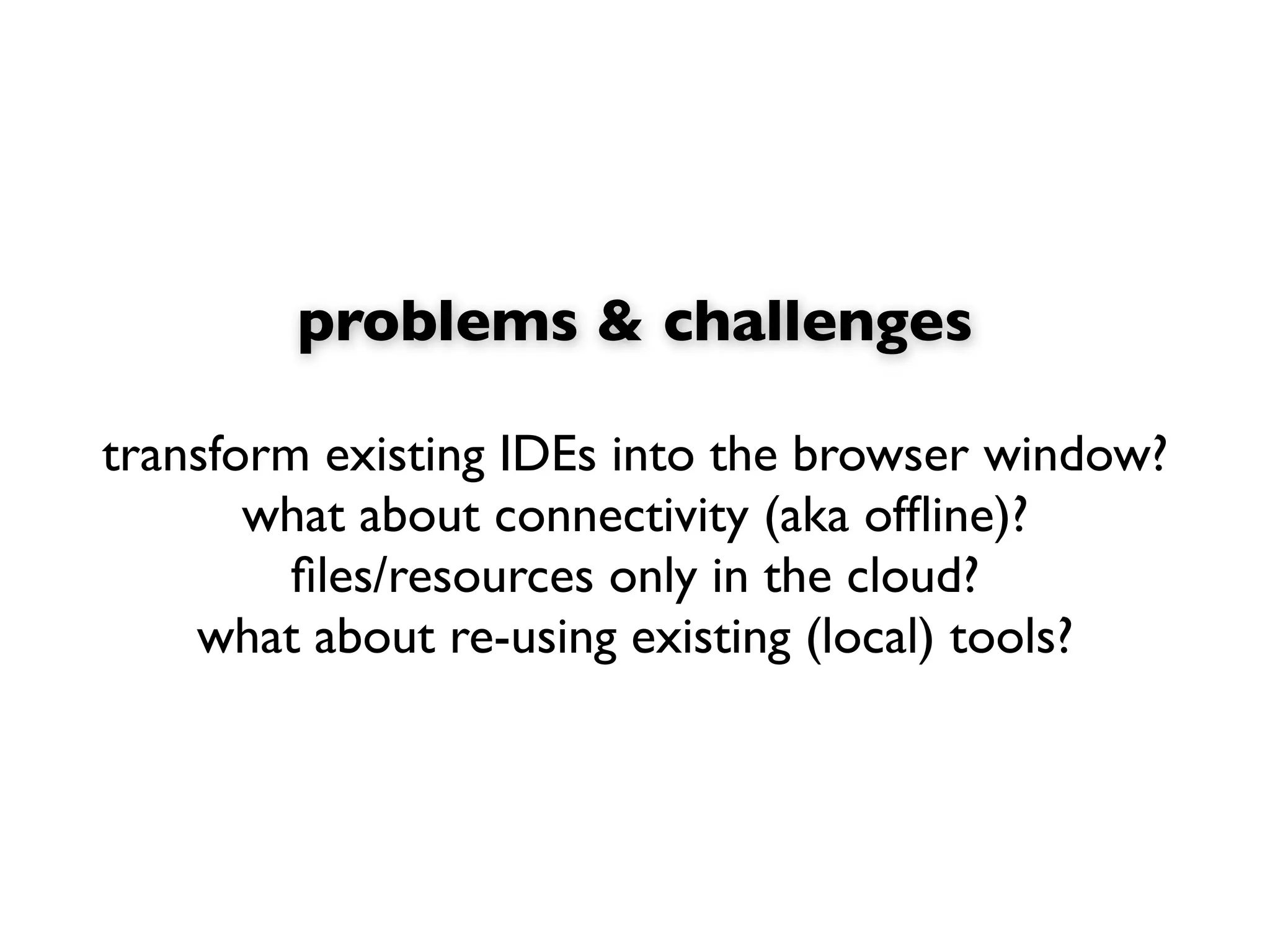 problems & challenges

transform existing IDEs into the browser window?
       what about connectivity (aka ofﬂine)?
         ﬁles/resources only in the cloud?
    what about re-using existing (local) tools?
 
