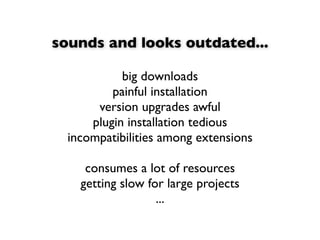sounds and looks outdated...

            big downloads
          painful installation
       version upgrades awful
      plugin installation tedious
  incompatibilities among extensions

     consumes a lot of resources
    getting slow for large projects
                   ...
 
