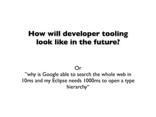 How will developer tooling
   look like in the future?


                       Or
 ”why is Google able to search the whole web in
10ms and my Eclipse needs 1000ms to open a type
                   hierarchy“
 