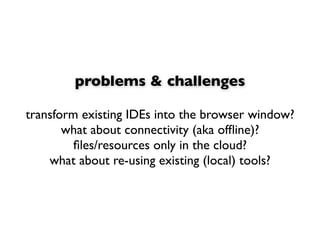 problems & challenges

transform existing IDEs into the browser window?
       what about connectivity (aka ofﬂine)?
         ﬁles/resources only in the cloud?
    what about re-using existing (local) tools?
 
