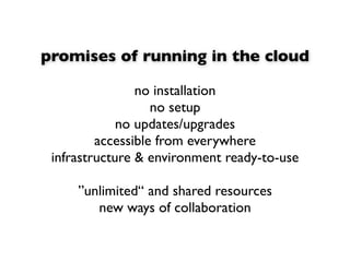 promises of running in the cloud

                no installation
                   no setup
             no updates/upgrades
         accessible from everywhere
 infrastructure & environment ready-to-use

     ”unlimited“ and shared resources
        new ways of collaboration
 