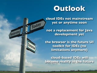 Outlook
cloud IDEs not mainstream
    yet or anytime soon

not a replacement for Java
     development yet

the browser is the future UI
    toolkit for IDEs (no
   limitations anymore)

   cloud-based IDEs will
become reality in the future
 