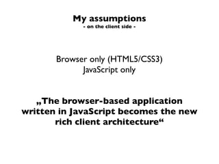 My assumptions
             - on the client side -




       Browser only (HTML5/CSS3)
             JavaScript only


   „The browser-based application
written in JavaScript becomes the new
       rich client architecture“
 