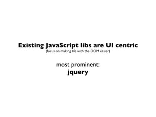 Existing JavaScript libs are UI centric
         (focus on making life with the DOM easier)


               most prominent:
                  jquery
 