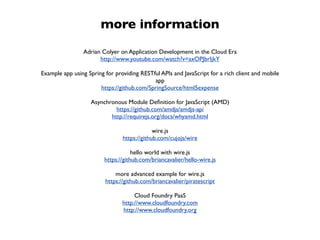 more information
                Adrian Colyer on Application Development in the Cloud Era
                      http://www.youtube.com/watch?v=axOPJbrIjkY

Example app using Spring for providing RESTful APIs and JavaScript for a rich client and mobile
                                            app
                       https://github.com/SpringSource/html5expense

                   Asynchronous Module Deﬁnition for JavaScript (AMD)
                            https://github.com/amdjs/amdjs-api
                          http://requirejs.org/docs/whyamd.html

                                             wire.js
                                https://github.com/cujojs/wire

                                     hello world with wire.js
                         https://github.com/briancavalier/hello-wire.js

                             more advanced example for wire.js
                         https://github.com/briancavalier/piratescript

                                     Cloud Foundry PaaS
                                http://www.cloudfoundry.com
                                http://www.cloudfoundry.org
 