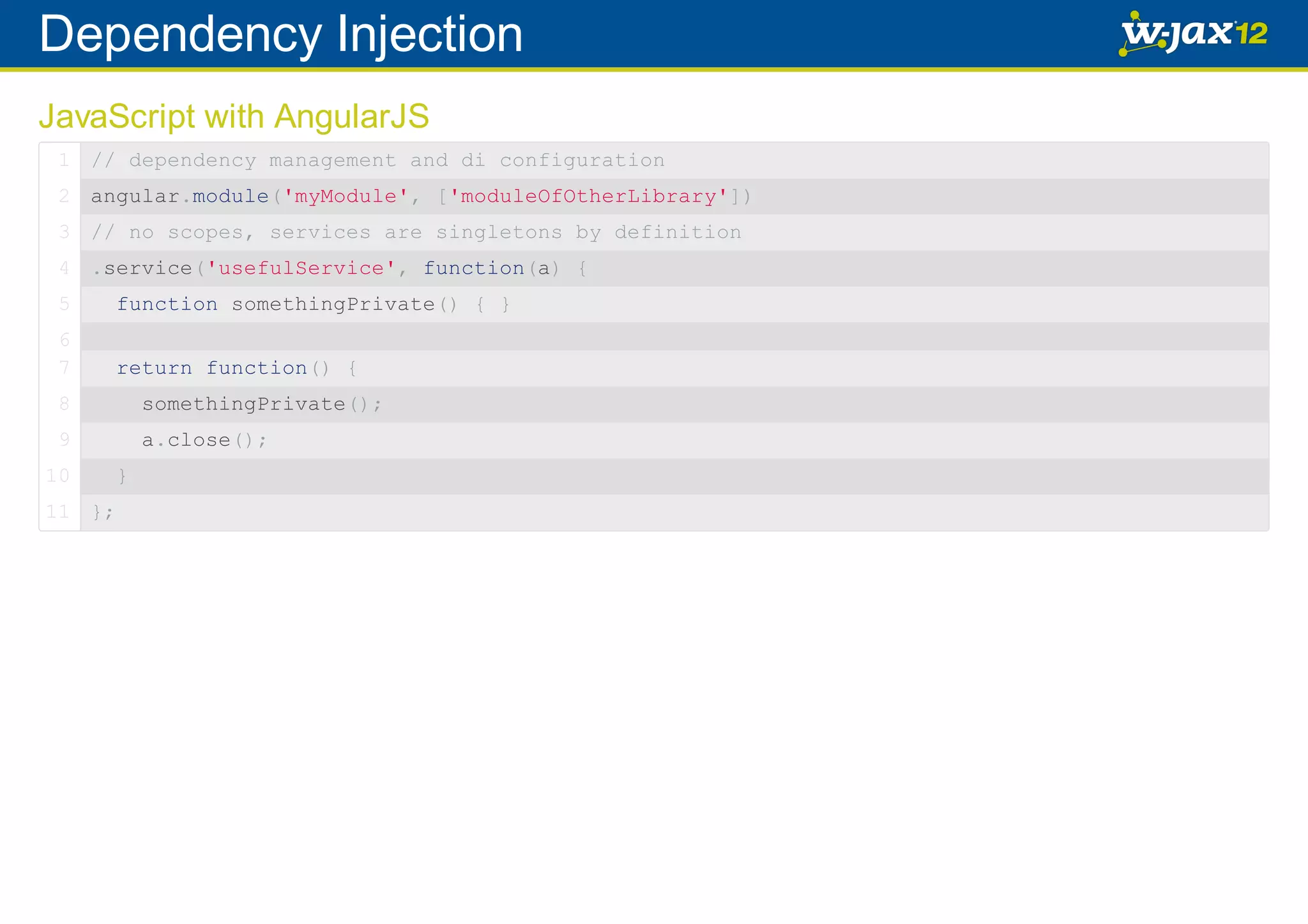 Dependency Injection JavaScript with AngularJS 1 // dependency management and di configuration 2 angular.module('myModule', ['moduleOfOtherLibrary']) 3 // no scopes, services are singletons by definition 4 .service('usefulService', function(a) { 5 function somethingPrivate() { } 6 7 return function() { 8 somethingPrivate(); 9 a.close(); 10 11 }; } 