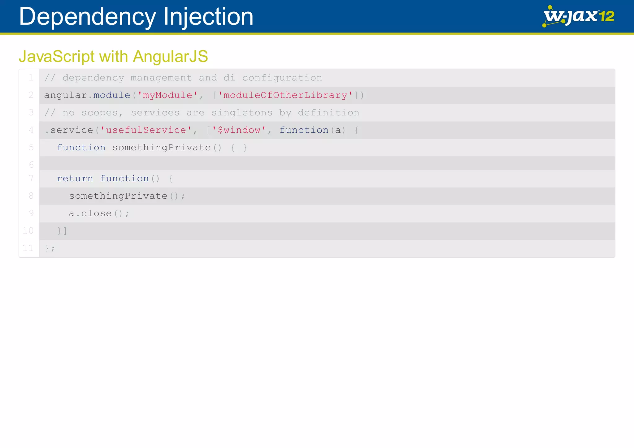 Dependency Injection JavaScript with AngularJS 1 // dependency management and di configuration 2 angular.module('myModule', ['moduleOfOtherLibrary']) 3 // no scopes, services are singletons by definition 4 .service('usefulService', ['$window', function(a) { 5 function somethingPrivate() { } 6 7 return function() { 8 somethingPrivate(); 9 a.close(); 10 11 }; }] 