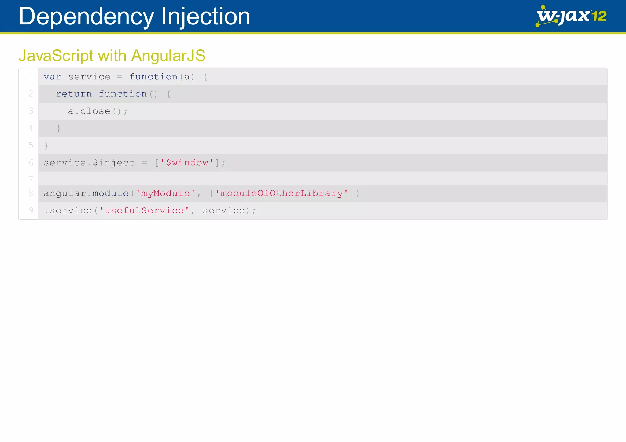 Dependency Injection JavaScript with AngularJS 1 var service = function(a) { 2 return function() { 3 4 a.close(); } 5 } 6 service.$inject = ['$window']; 7 8 angular.module('myModule', ['moduleOfOtherLibrary']) 9 .service('usefulService', service); 