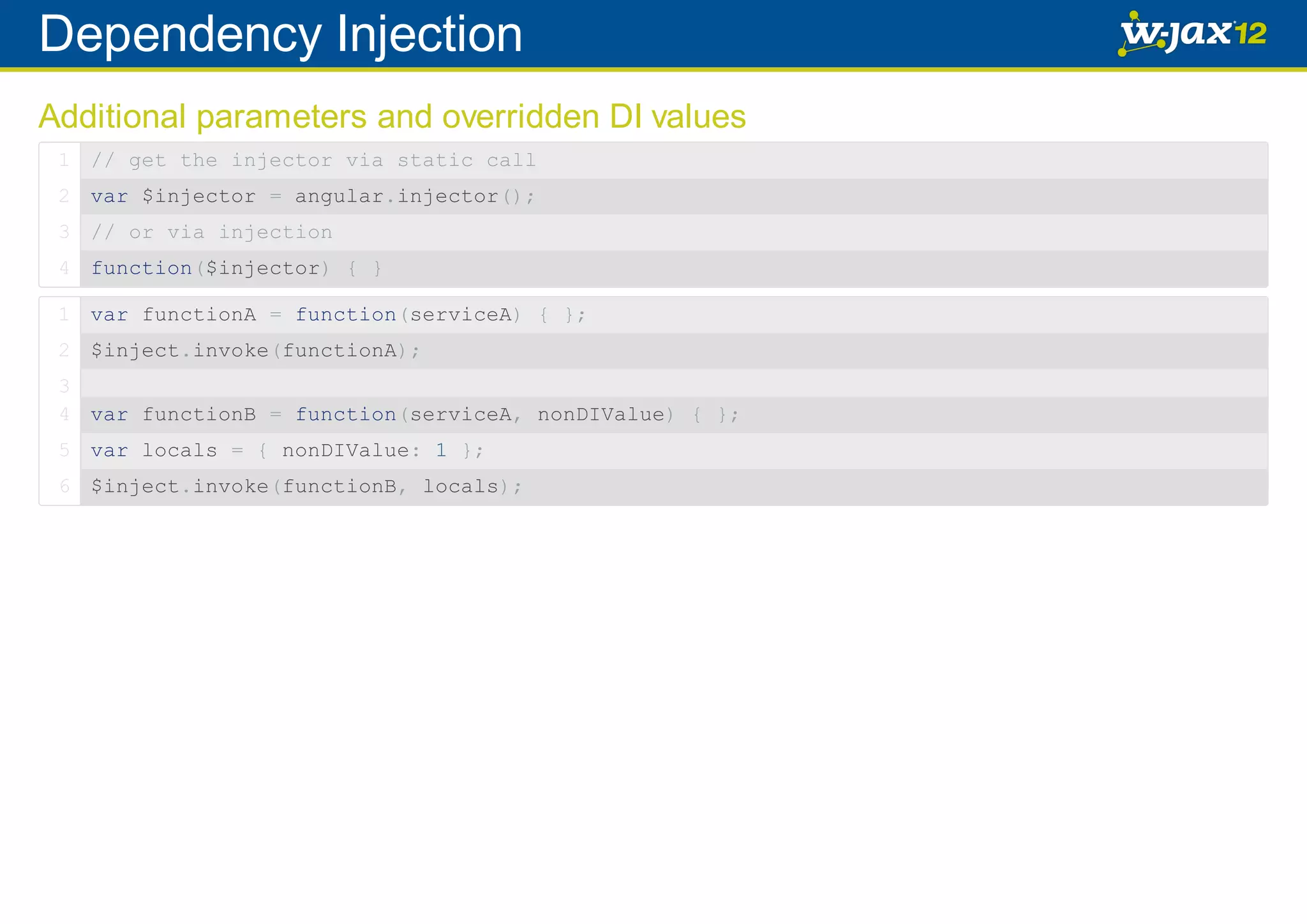 Dependency Injection Additional parameters and overridden DI values 1 // get the injector via static call 2 var $injector = angular.injector(); 3 // or via injection 4 function($injector) { } 1 var functionA = function(serviceA) { }; 2 $inject.invoke(functionA); 3 4 var functionB = function(serviceA, nonDIValue) { }; 5 var locals = { nonDIValue: 1 }; 6 $inject.invoke(functionB, locals); 