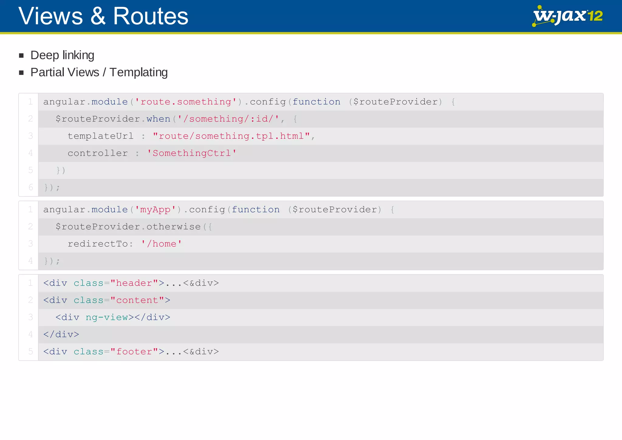 Views & Routes Deep linking Partial Views / Templating 1 angular.module('route.something').config(function ($routeProvider) { 2 $routeProvider.when('/something/:id/', { 3 templateUrl : "route/something.tpl.html", 4 controller : 'SomethingCtrl' 5 }) 6 }); 1 angular.module('myApp').config(function ($routeProvider) { 2 $routeProvider.otherwise({ 3 redirectTo: '/home' 4 }); 1 <div class="header">...<&div> 2 <div class="content"> 3 <div ng-view></div> 4 </div> 5 <div class="footer">...<&div> 