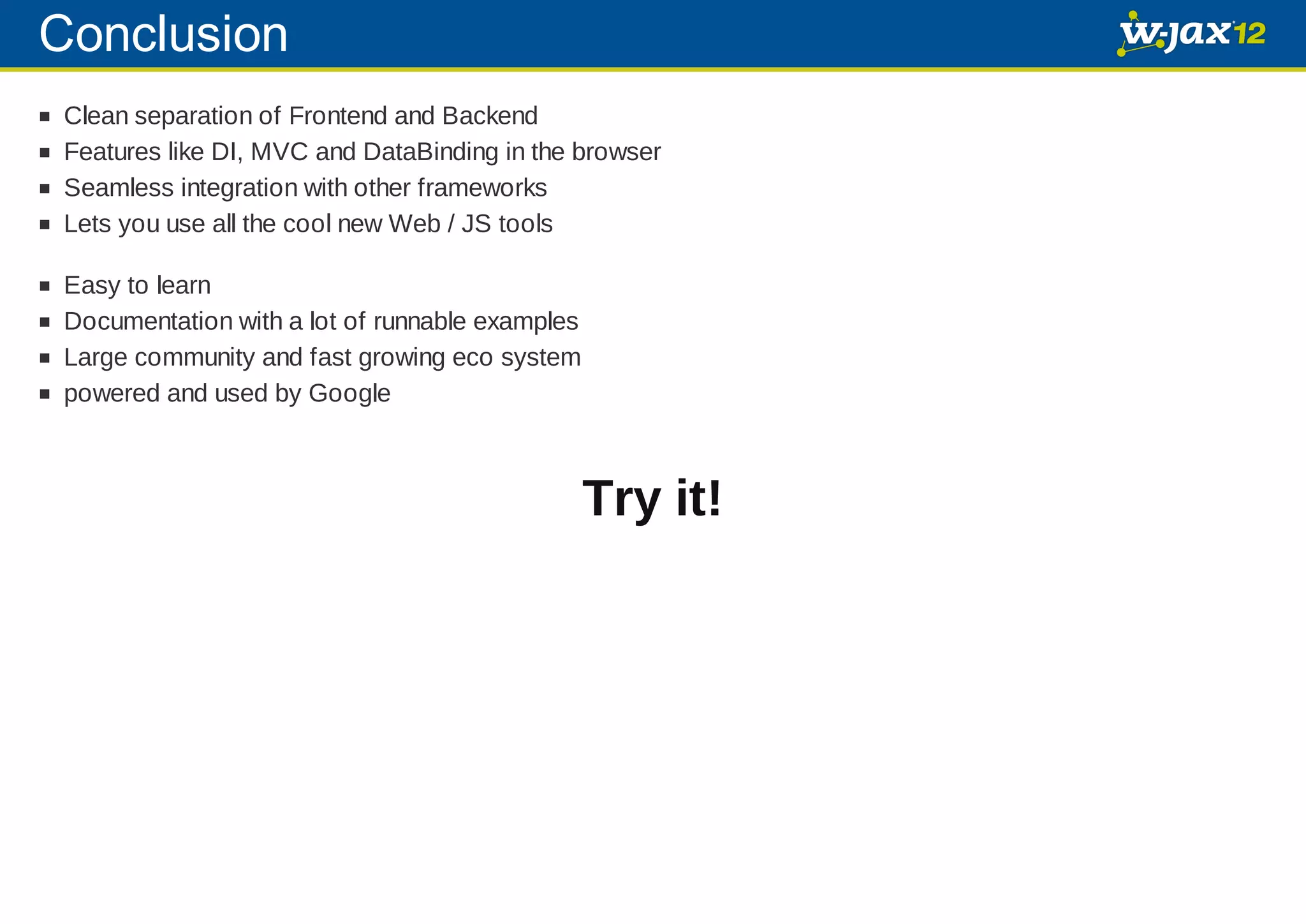 Conclusion Clean separation of Frontend and Backend Features like DI, MVC and DataBinding in the browser Seamless integration with other frameworks Lets you use all the cool new Web / JS tools Easy to learn Documentation with a lot of runnable examples Large community and fast growing eco system powered and used by Google Try it! 
