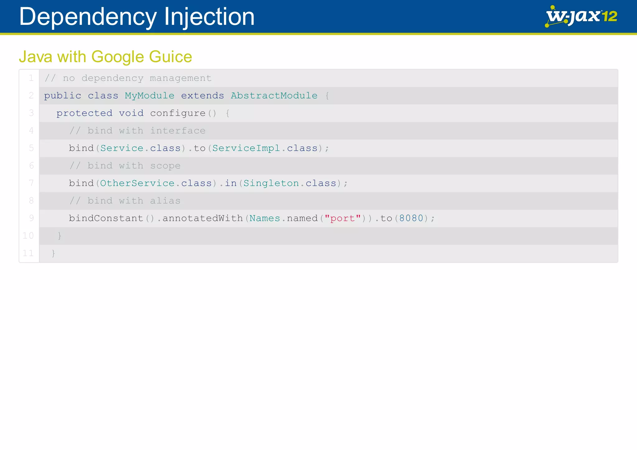 Dependency Injection Java with Google Guice 1 // no dependency management 2 public class MyModule extends AbstractModule { 3 protected void configure() { 4 // bind with interface 5 bind(Service.class).to(ServiceImpl.class); 6 // bind with scope 7 bind(OtherService.class).in(Singleton.class); 8 // bind with alias 9 bindConstant().annotatedWith(Names.named("port")).to(8080); 10 11 } } 
