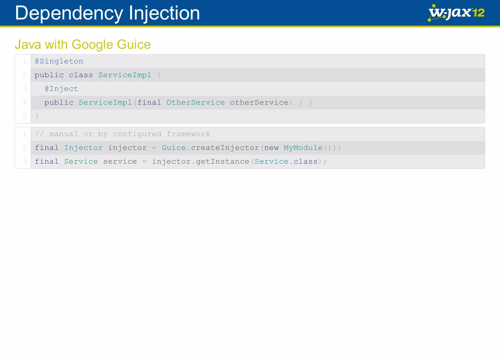 Dependency Injection Java with Google Guice 1 @Singleton 2 public class ServiceImpl { 3 @Inject 4 public ServiceImpl(final OtherService otherService) { } 5 } 1 // manual or by configured framework 2 final Injector injector = Guice.createInjector(new MyModule()); 3 final Service service = injector.getInstance(Service.class); 