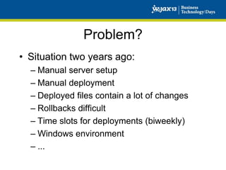 Problem?
• Situation two years ago:
– Manual server setup
– Manual deployment
– Deployed files contain a lot of changes
– Rollbacks difficult
– Time slots for deployments (biweekly)
– Windows environment
– ...

 