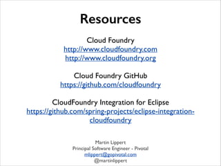 Resources
!

Cloud Foundry	

http://www.cloudfoundry.com	

http://www.cloudfoundry.org	

!

Cloud Foundry GitHub	

https://github.com/cloudfoundry	

!

CloudFoundry Integration for Eclipse	

https://github.com/spring-projects/eclipse-integrationcloudfoundry
Martin Lippert	

Principal Software Engineer - Pivotal	

mlippert@gopivotal.com	

@martinlippert

 