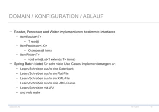 DOMAIN / KONFIGURATION / ABLAUF
Reader, Processor und Writer implementieren bestimmte Interfaces
ItemReader<T>
T read()
ItemProcessor<I,O>
O process(I item)
ItemWriter<T>
void write(List<? extends T> items)

Spring Batch bietet für sehr viele Use Cases Implementierungen an
Lesen/Schreiben aus/in eine Datenbank

Lesen/Schreiben aus/in ein Flat-File
Lesen/Schreiben aus/in ein XML-File
Lesen/Schreiben aus/in eine JMS-Queue
Lesen/Schreiben mit JPA
und viele mehr

codecentric AG

10.11.2013

10

 