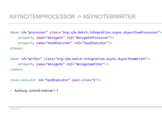 ASYNCITEMPROCESSOR -> ASYNCITEMWRITER
<bean id="processor" class="org.sfw.batch.integration.async.AsyncItemProcessor">
<property name="delegate" ref="delegateProcessor"/>
<property name="taskExecutor" ref="taskExecutor"/>

</bean>
<bean id="writer" class="org.sfw.batch.integration.async.AsyncItemWriter">
<property name="delegate" ref="delegateWriter"/>

</bean>
<task:executor id="taskExecutor" pool-size="5"/>

Achtung: commit-interval > 1

codecentric AG

 