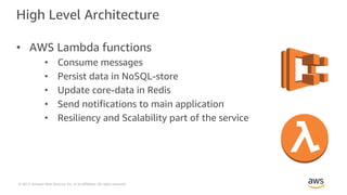 © 2017, Amazon Web Services, Inc. or its Affiliates. All rights reserved.
High Level Architecture
• AWS Lambda functions
• Consume messages
• Persist data in NoSQL-store
• Update core-data in Redis
• Send notifications to main application
• Resiliency and Scalability part of the service
 