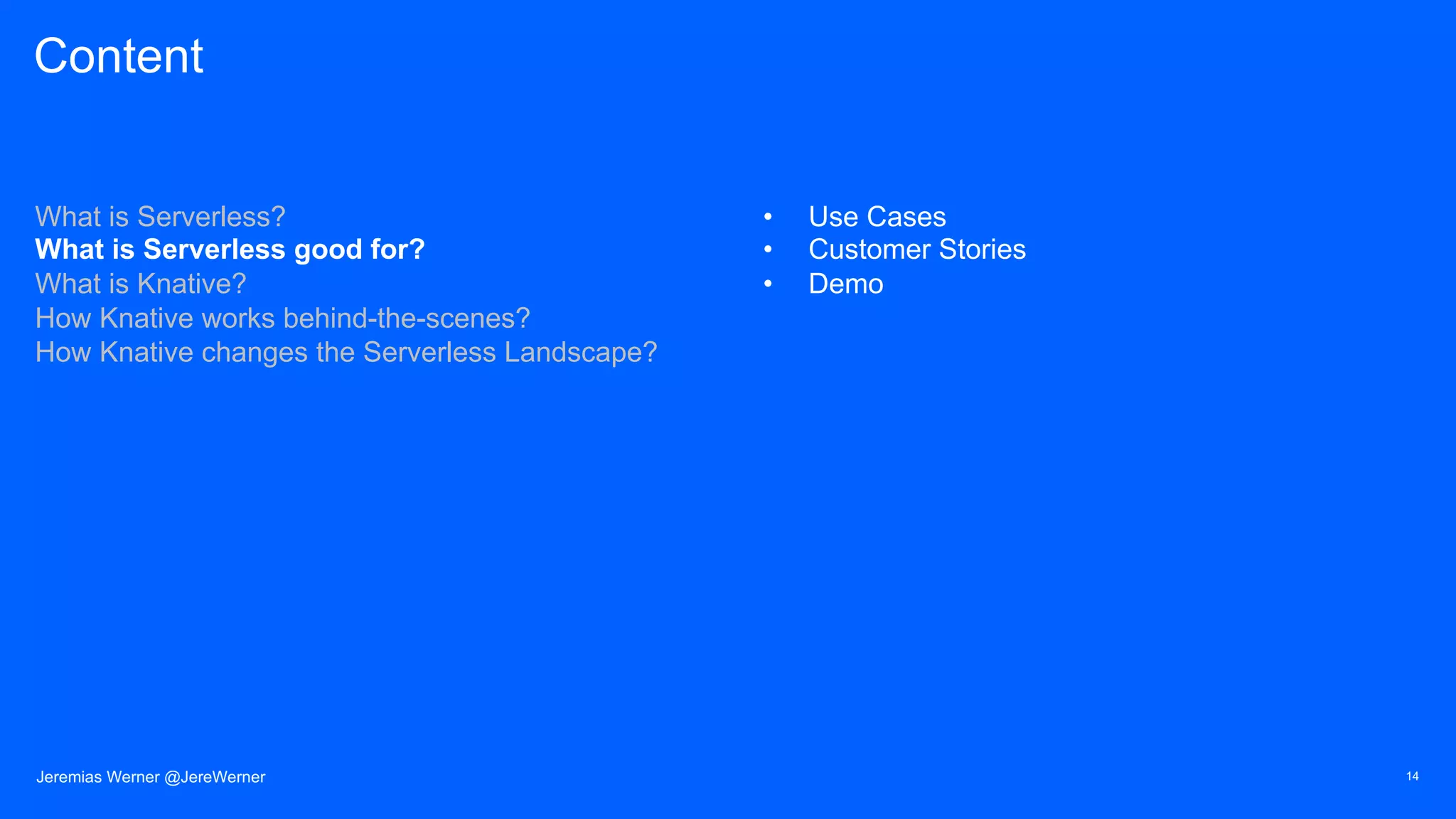Content
What is Serverless?
What is Serverless good for?
What is Knative?
How Knative works behind-the-scenes?
How Knative changes the Serverless Landscape?
• Use Cases
• Customer Stories
• Demo
14Jeremias Werner @JereWerner
 