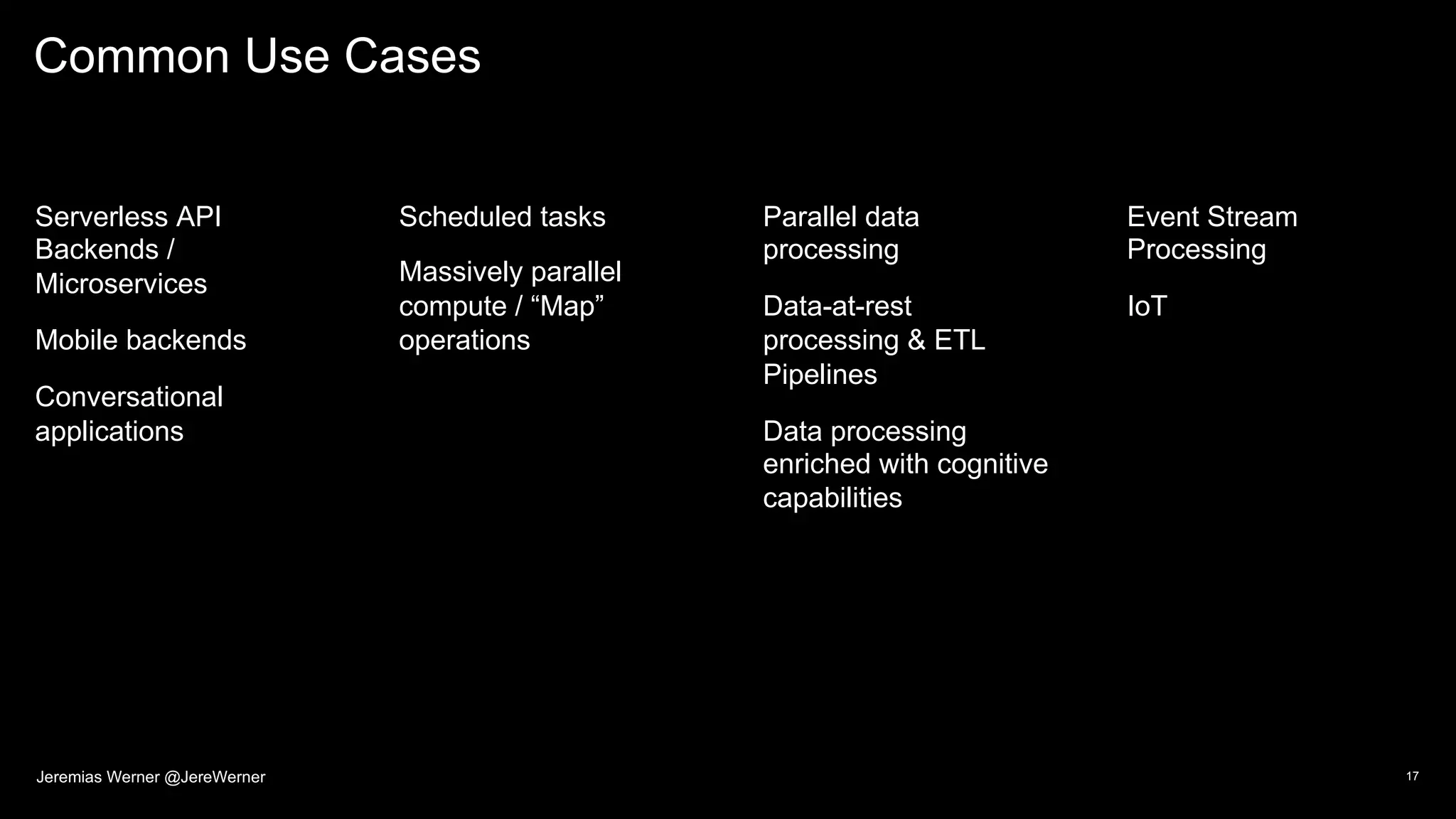 Common Use Cases
Serverless API
Backends /
Microservices
Mobile backends
Conversational
applications
Scheduled tasks
Massively parallel
compute / “Map”
operations
Parallel data
processing
Data-at-rest
processing & ETL
Pipelines
Data processing
enriched with cognitive
capabilities
Event Stream
Processing
IoT
17Jeremias Werner @JereWerner
 