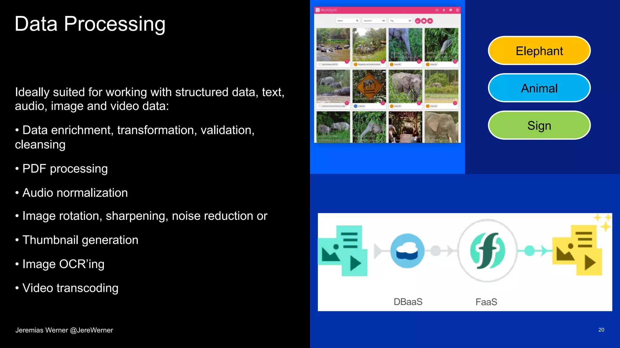Data Processing
Ideally suited for working with structured data, text,
audio, image and video data:
• Data enrichment, transformation, validation,
cleansing
• PDF processing
• Audio normalization
• Image rotation, sharpening, noise reduction or
• Thumbnail generation
• Image OCR’ing
• Video transcoding
20
Elephant
Animal
Sign
FaaSDBaaS
Jeremias Werner @JereWerner
 