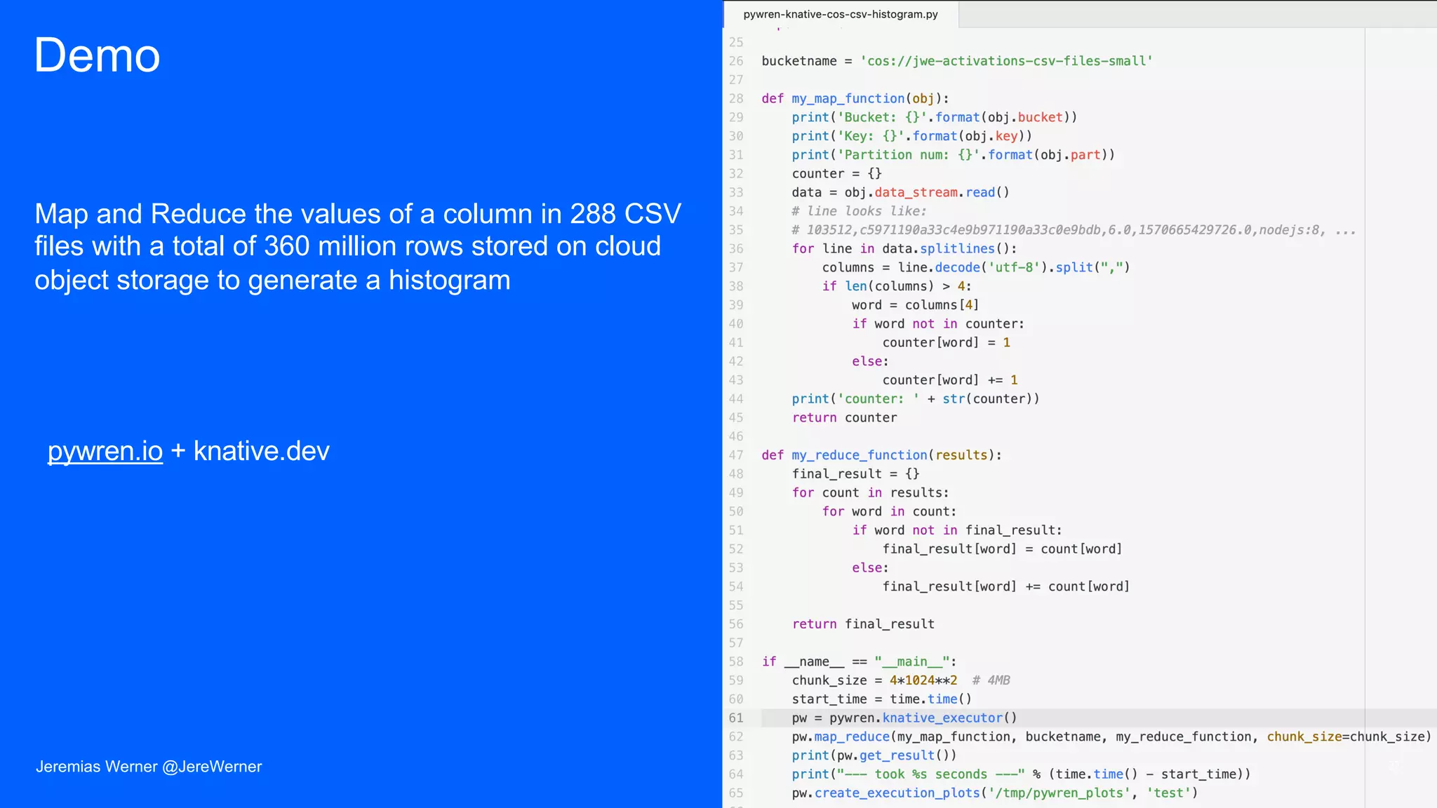 Demo
Map and Reduce the values of a column in 288 CSV
files with a total of 360 million rows stored on cloud
object storage to generate a histogram
27Jeremias Werner @JereWerner
pywren.io + knative.dev
 