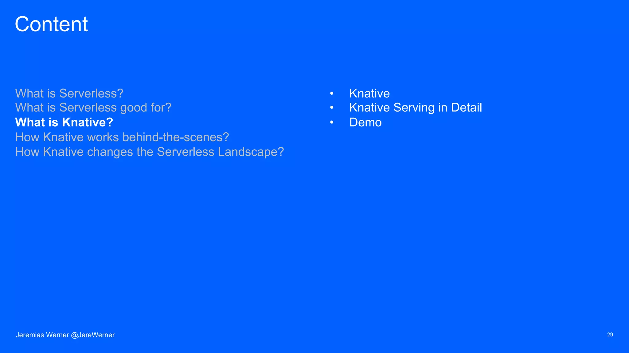 Content
What is Serverless?
What is Serverless good for?
What is Knative?
How Knative works behind-the-scenes?
How Knative changes the Serverless Landscape?
• Knative
• Knative Serving in Detail
• Demo
29Jeremias Werner @JereWerner
 