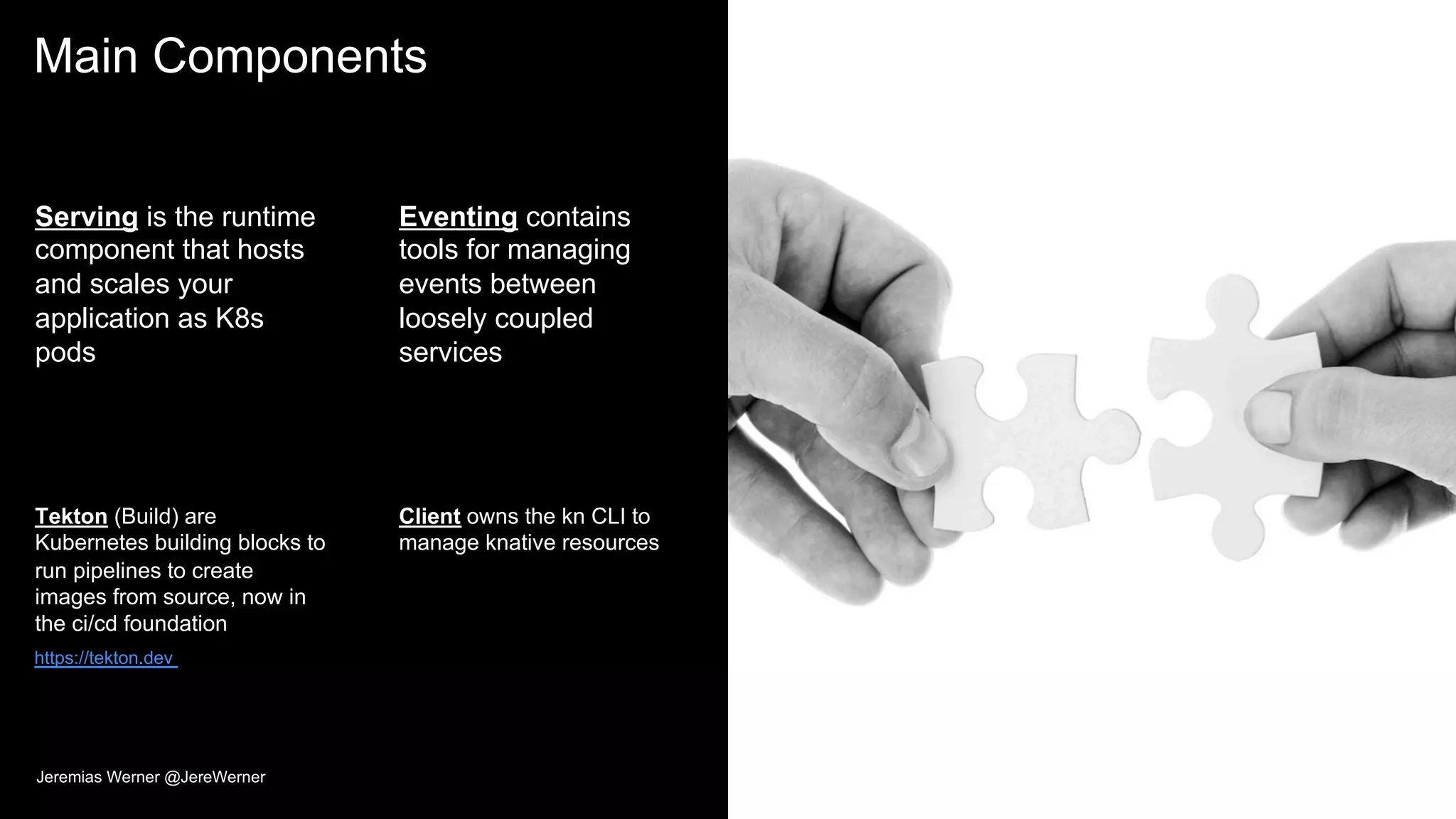 Main Components
Serving is the runtime
component that hosts
and scales your
application as K8s
pods
Tekton (Build) are
Kubernetes building blocks to
run pipelines to create
images from source, now in
the ci/cd foundation
Eventing contains
tools for managing
events between
loosely coupled
services
Client owns the kn CLI to
manage knative resources
32
https://tekton.dev
Jeremias Werner @JereWerner
 