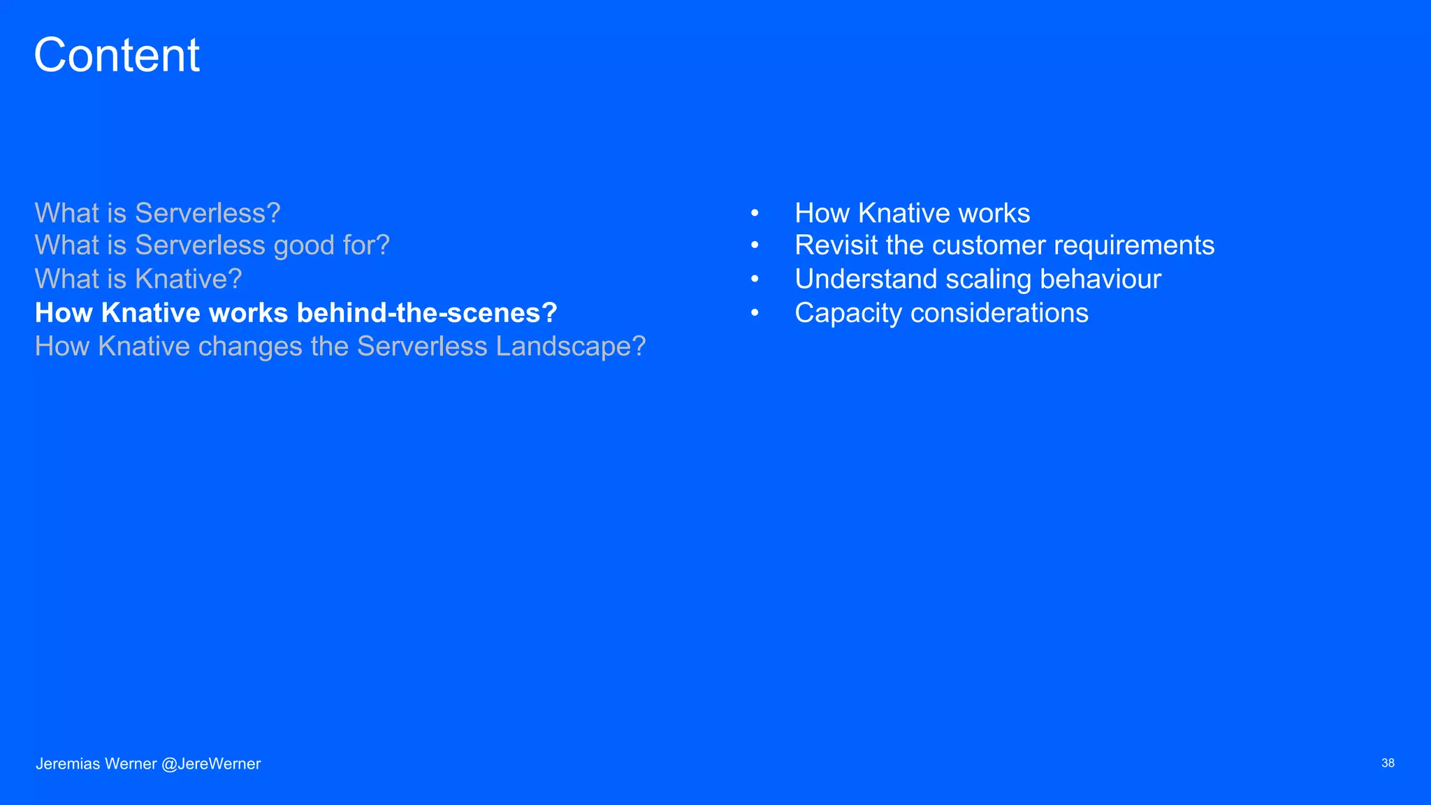 Content
What is Serverless?
What is Serverless good for?
What is Knative?
How Knative works behind-the-scenes?
How Knative changes the Serverless Landscape?
• How Knative works
• Revisit the customer requirements
• Understand scaling behaviour
• Capacity considerations
38Jeremias Werner @JereWerner
 