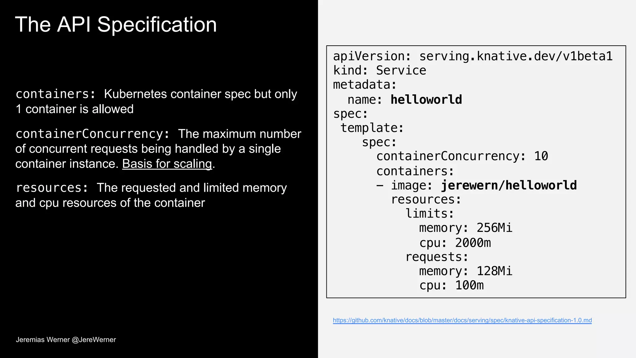 The API Specification
containers: Kubernetes container spec but only
1 container is allowed
containerConcurrency: The maximum number
of concurrent requests being handled by a single
container instance. Basis for scaling.
resources: The requested and limited memory
and cpu resources of the container
apiVersion: serving.knative.dev/v1beta1
kind: Service
metadata:
name: helloworld
spec:
template:
spec:
containerConcurrency: 10
containers:
- image: jerewern/helloworld
resources:
limits:
memory: 256Mi
cpu: 2000m
requests:
memory: 128Mi
cpu: 100m
https://github.com/knative/docs/blob/master/docs/serving/spec/knative-api-specification-1.0.md
Jeremias Werner @JereWerner
 