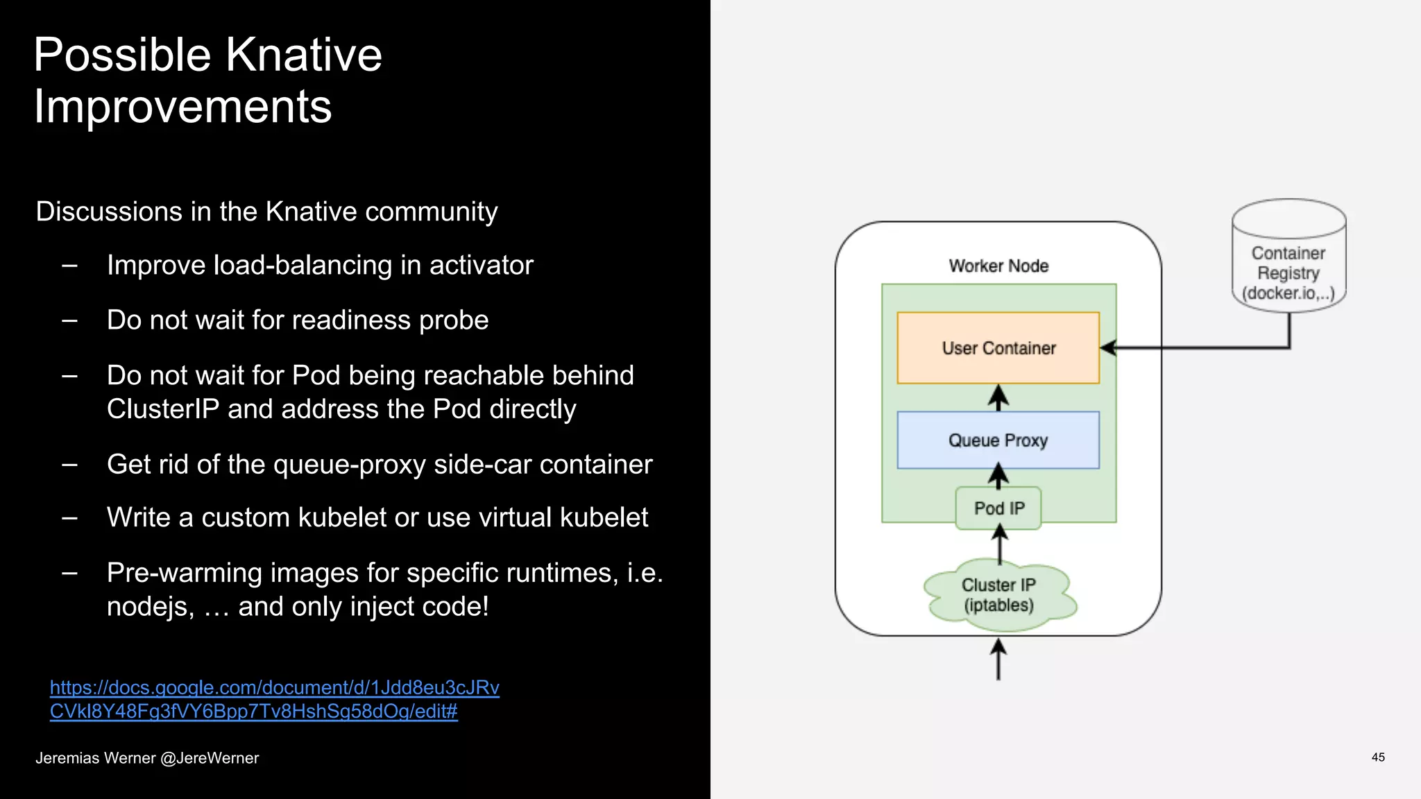 Possible Knative
Improvements
45
Discussions in the Knative community
– Improve load-balancing in activator
– Do not wait for readiness probe
– Do not wait for Pod being reachable behind
ClusterIP and address the Pod directly
– Get rid of the queue-proxy side-car container
– Write a custom kubelet or use virtual kubelet
– Pre-warming images for specific runtimes, i.e.
nodejs, … and only inject code!
https://docs.google.com/document/d/1Jdd8eu3cJRv
CVkl8Y48Fg3fVY6Bpp7Tv8HshSg58dOg/edit#
Jeremias Werner @JereWerner
 
