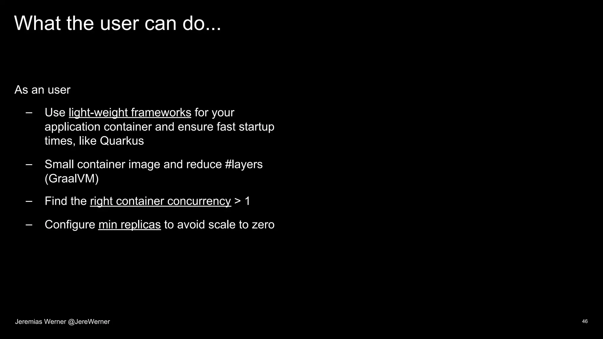 What the user can do...
As an user
– Use light-weight frameworks for your
application container and ensure fast startup
times, like Quarkus
– Small container image and reduce #layers
(GraalVM)
– Find the right container concurrency > 1
– Configure min replicas to avoid scale to zero
46Jeremias Werner @JereWerner
 