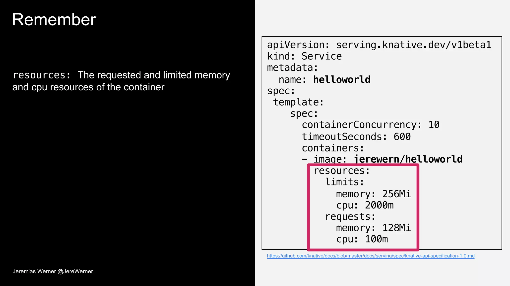 Remember
resources: The requested and limited memory
and cpu resources of the container
apiVersion: serving.knative.dev/v1beta1
kind: Service
metadata:
name: helloworld
spec:
template:
spec:
containerConcurrency: 10
timeoutSeconds: 600
containers:
- image: jerewern/helloworld
resources:
limits:
memory: 256Mi
cpu: 2000m
requests:
memory: 128Mi
cpu: 100m
https://github.com/knative/docs/blob/master/docs/serving/spec/knative-api-specification-1.0.md
Jeremias Werner @JereWerner
 