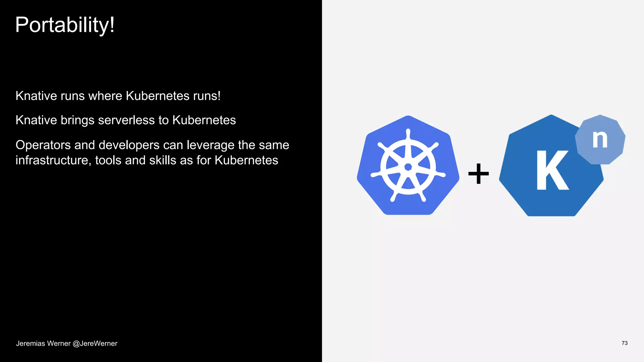 Portability!
73
Knative runs where Kubernetes runs!
Knative brings serverless to Kubernetes
Operators and developers can leverage the same
infrastructure, tools and skills as for Kubernetes
+
Jeremias Werner @JereWerner
 