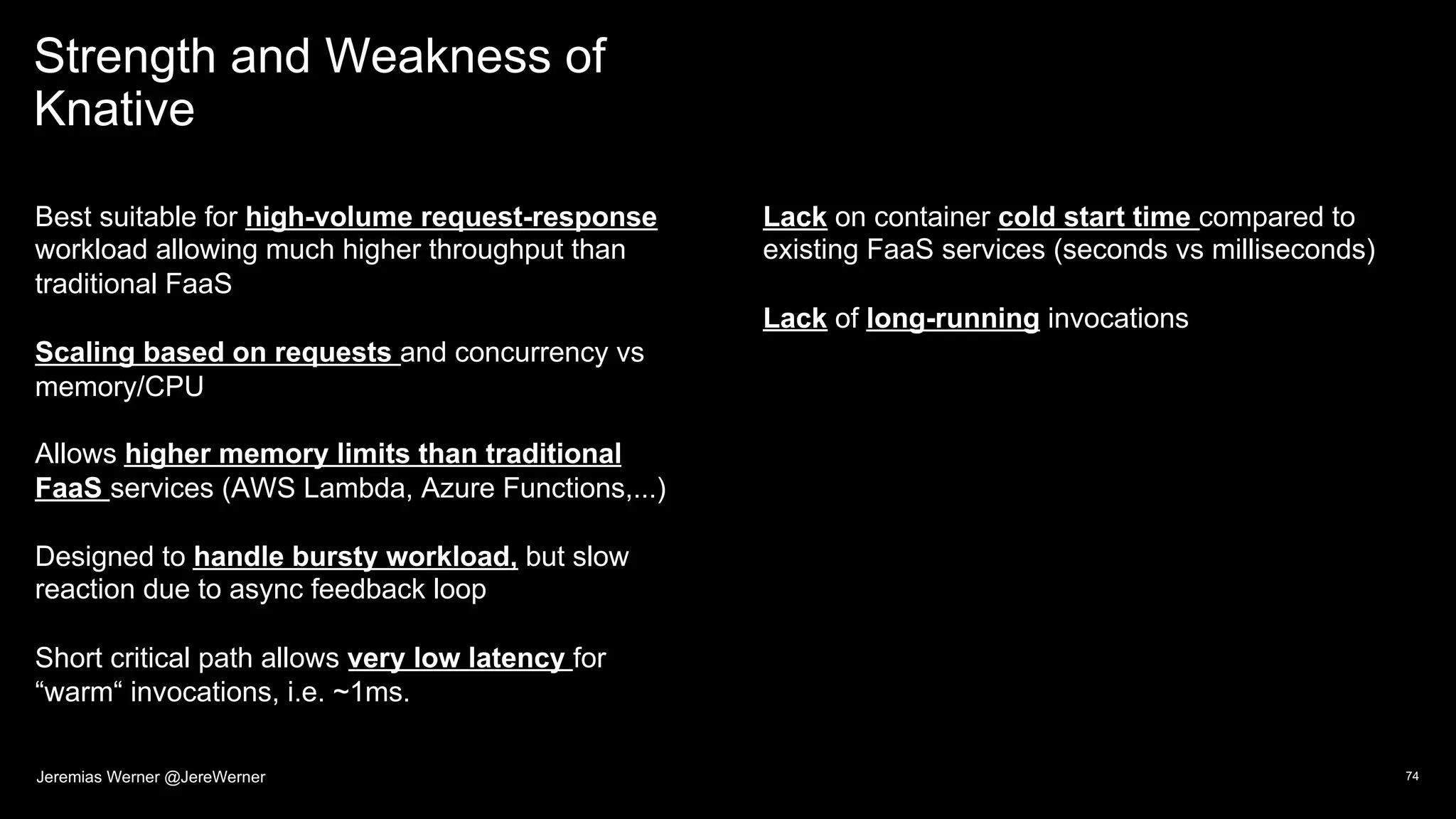 Strength and Weakness of
Knative
Best suitable for high-volume request-response
workload allowing much higher throughput than
traditional FaaS
Scaling based on requests and concurrency vs
memory/CPU
Allows higher memory limits than traditional
FaaS services (AWS Lambda, Azure Functions,...)
Designed to handle bursty workload, but slow
reaction due to async feedback loop
Short critical path allows very low latency for
“warm“ invocations, i.e. ~1ms.
Lack on container cold start time compared to
existing FaaS services (seconds vs milliseconds)
Lack of long-running invocations
74Jeremias Werner @JereWerner
 