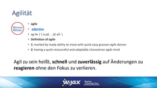 Agilität
• agile
• adjective
• ag·ile | ˈa-jəl, -ˌjī(-ə)l 
• Definition of agile
• 1: marked by ready ability to move with quick easy gracean agile dancer
• 2: having a quick resourceful and adaptable characteran agile mind
Agil zu sein heißt, schnell und zuverlässig auf Änderungen zu
reagieren ohne den Fokus zu verlieren.
06.11.2018 17
 