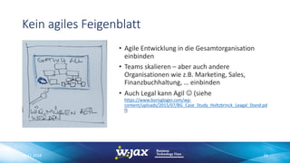 Kein agiles Feigenblatt
• Agile Entwicklung in die Gesamtorganisation
einbinden
• Teams skalieren – aber auch andere
Organisationen wie z.B. Marketing, Sales,
Finanzbuchhaltung, … einbinden
• Auch Legal kann Agil J (siehe
https://www.borisgloger.com/wp-
content/uploads/2015/07/BG_Case_Study_Holtzbrinck_Leagal_Stand.pd
f)
06.11.2018 24
 